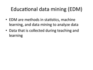 Educa@onal	
  data	
  mining	
  (EDM)	
  	
  
•  EDM	
  are	
  methods	
  in	
  sta@s@cs,	
  machine	
  
   learning,	
  and	
  data	
  mining	
  to	
  analyze	
  data	
  
•  Data	
  that	
  is	
  collected	
  during	
  teaching	
  and	
  
   learning	
  
 