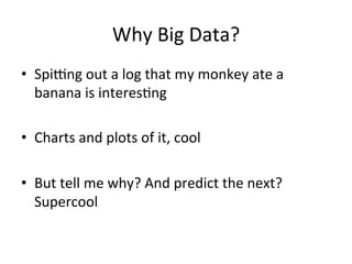 Why	
  Big	
  Data?	
  
•  Spi<ng	
  out	
  a	
  log	
  that	
  my	
  monkey	
  ate	
  a	
  
   banana	
  is	
  interes@ng	
  

•  Charts	
  and	
  plots	
  of	
  it,	
  cool	
  

•  But	
  tell	
  me	
  why?	
  And	
  predict	
  the	
  next?	
  
   Supercool	
  
 