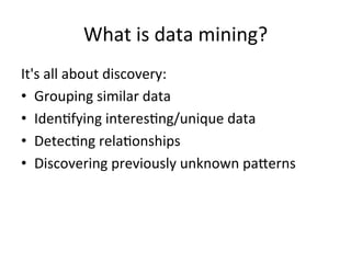 What	
  is	
  data	
  mining?	
  
It's	
  all	
  about	
  discovery:	
  
•  Grouping	
  similar	
  data	
  
•  Iden@fying	
  interes@ng/unique	
  data	
  
•  Detec@ng	
  rela@onships	
  
•  Discovering	
  previously	
  unknown	
  paJerns	
  
 