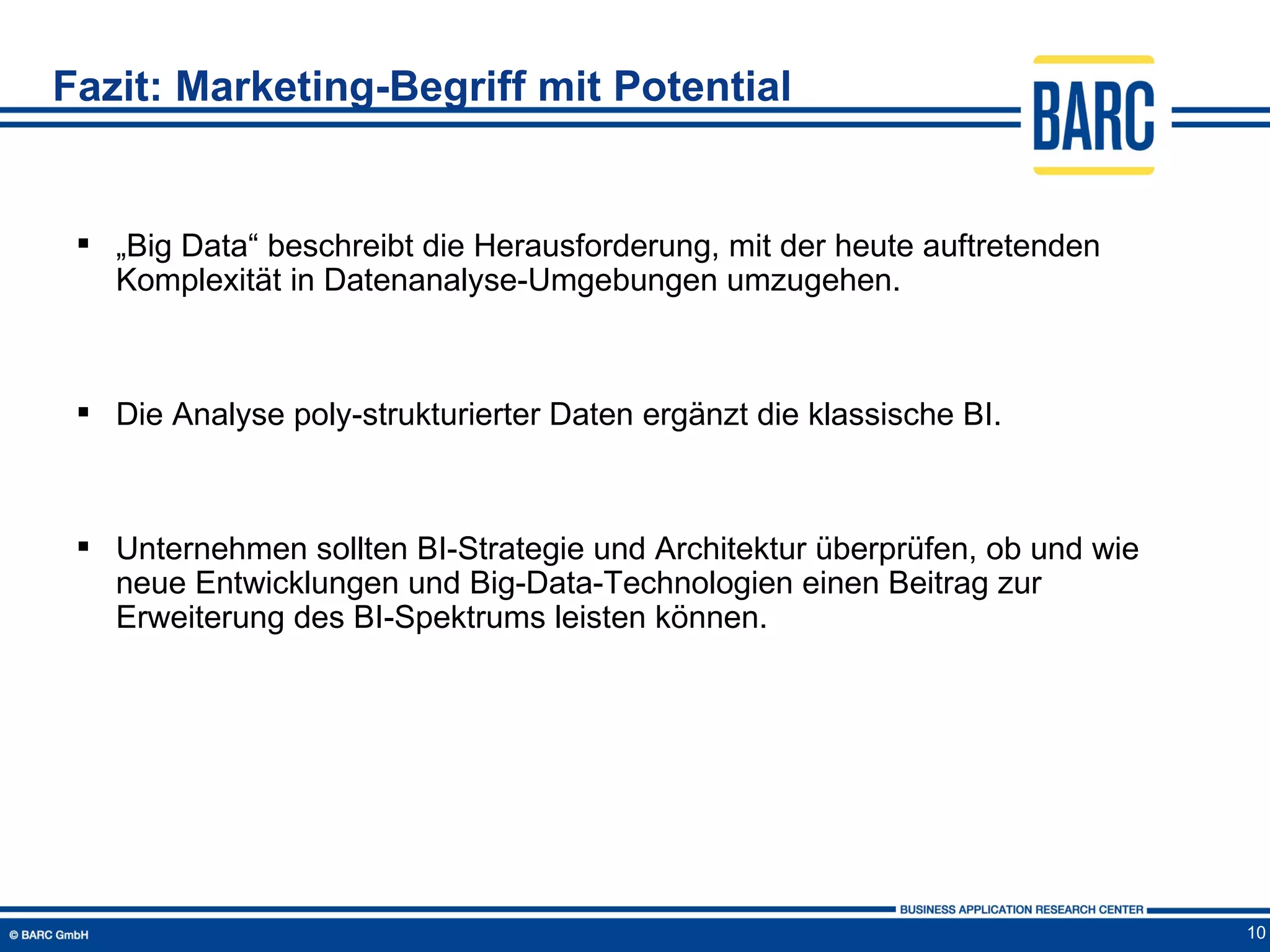 Fazit: Marketing-Begriff mit Potential


  „Big Data“ beschreibt die Herausforderung, mit der heute auftretenden
   Komplexität in Datenanalyse-Umgebungen umzugehen.



  Die Analyse poly-strukturierter Daten ergänzt die klassische BI.



  Unternehmen sollten BI-Strategie und Architektur überprüfen, ob und wie
   neue Entwicklungen und Big-Data-Technologien einen Beitrag zur
   Erweiterung des BI-Spektrums leisten können.




                                                                             10
 