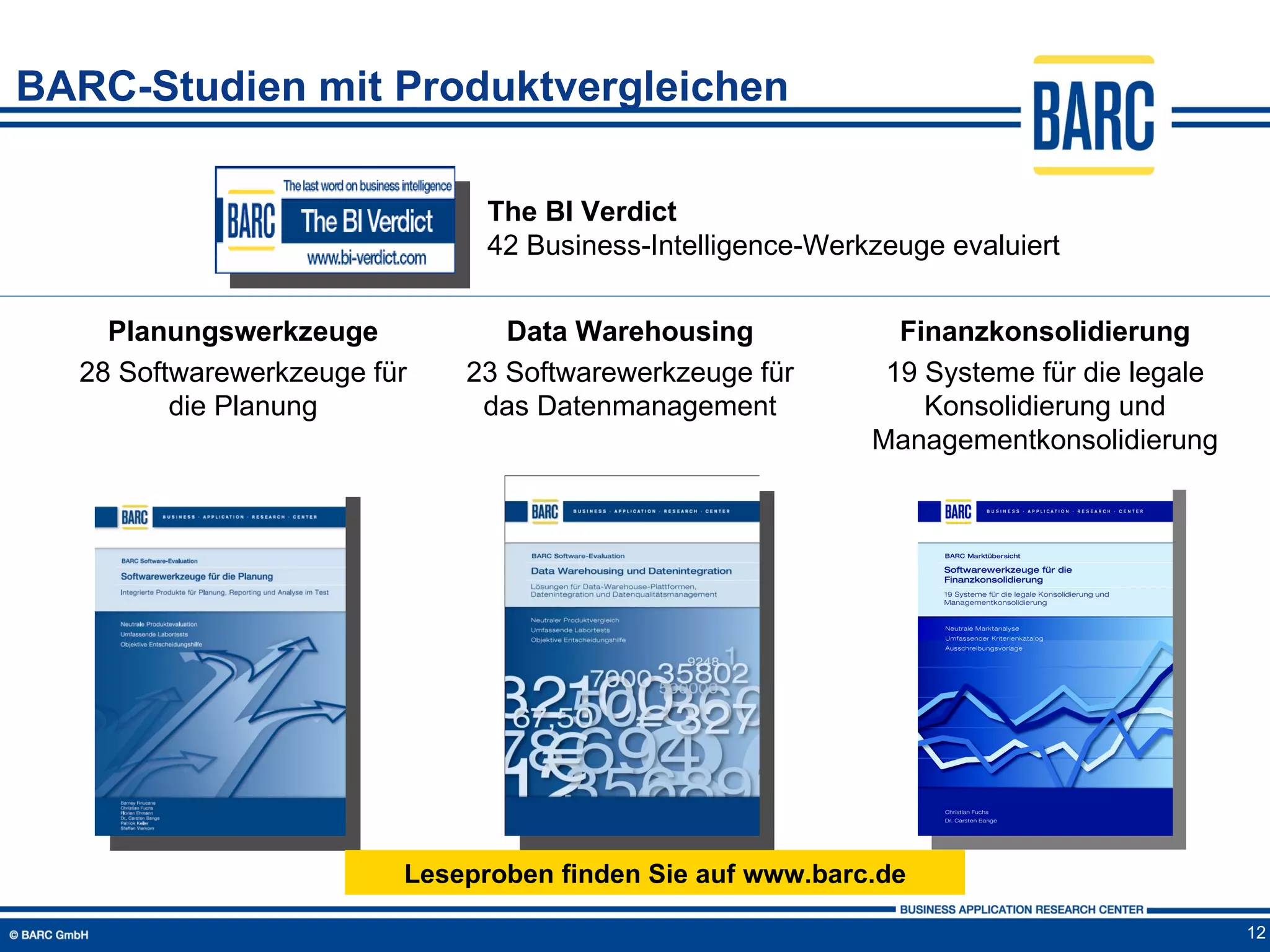 BARC-Studien mit Produktvergleichen

                               The BI Verdict
                               42 Business-Intelligence-Werkzeuge evaluiert


    Planungswerkzeuge           Data Warehousing              Finanzkonsolidierung
  28 Softwarewerkzeuge für   23 Softwarewerkzeuge für        19 Systeme für die legale
         die Planung          das Datenmanagement               Konsolidierung und
                                                            Managementkonsolidierung




                         Leseproben finden Sie auf www.barc.de

                                                                                         12
 