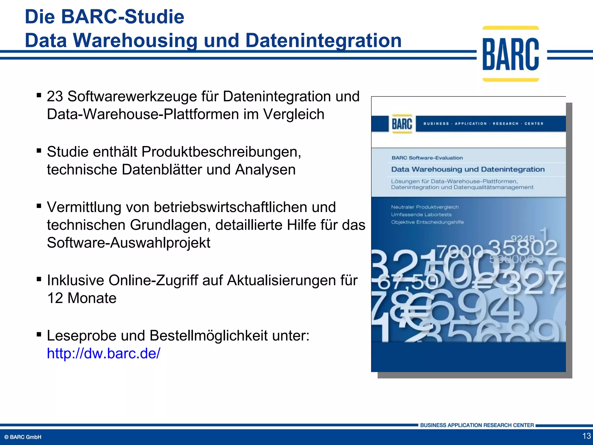 Die BARC-Studie
Data Warehousing und Datenintegration

  23 Softwarewerkzeuge für Datenintegration und
   Data-Warehouse-Plattformen im Vergleich

  Studie enthält Produktbeschreibungen,
   technische Datenblätter und Analysen

  Vermittlung von betriebswirtschaftlichen und
   technischen Grundlagen, detaillierte Hilfe für das
   Software-Auswahlprojekt

  Inklusive Online-Zugriff auf Aktualisierungen für
   12 Monate

  Leseprobe und Bestellmöglichkeit unter:
   http://dw.barc.de/




                                                        13
 