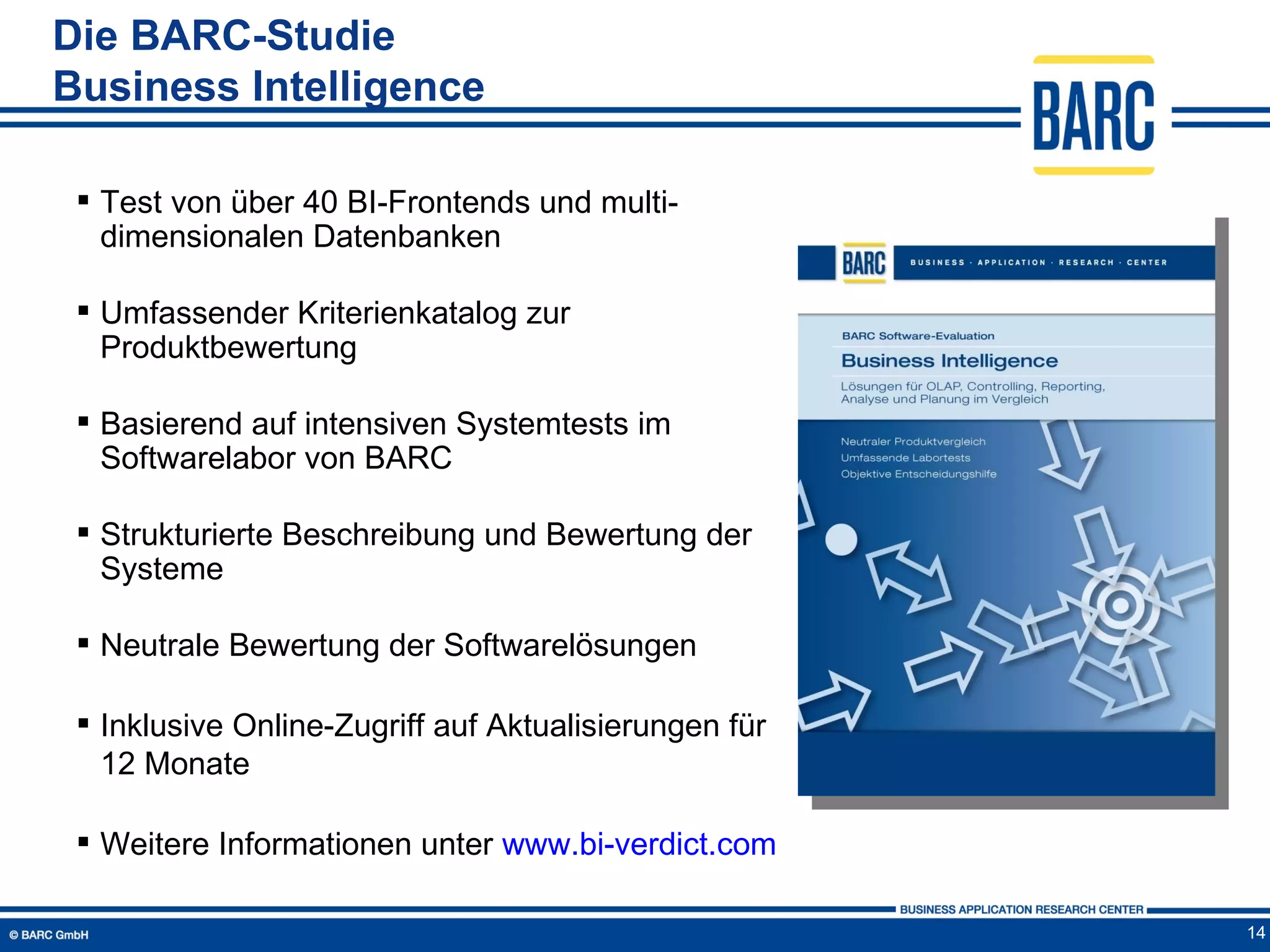 Die BARC-Studie
Business Intelligence

  Test von über 40 BI-Frontends und multi-
   dimensionalen Datenbanken

  Umfassender Kriterienkatalog zur
   Produktbewertung

  Basierend auf intensiven Systemtests im
   Softwarelabor von BARC

  Strukturierte Beschreibung und Bewertung der
   Systeme

  Neutrale Bewertung der Softwarelösungen

  Inklusive Online-Zugriff auf Aktualisierungen für
   12 Monate

  Weitere Informationen unter www.bi-verdict.com

                                                       14
 