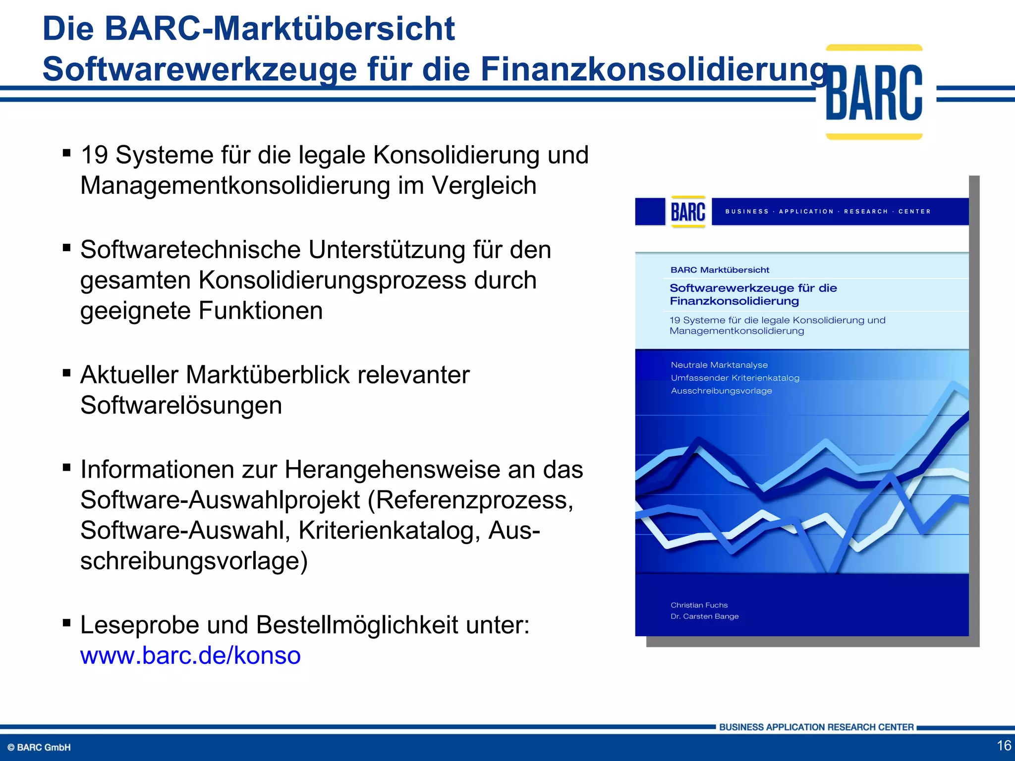 Die BARC-Marktübersicht
Softwarewerkzeuge für die Finanzkonsolidierung

  19 Systeme für die legale Konsolidierung und
   Managementkonsolidierung im Vergleich

  Softwaretechnische Unterstützung für den
   gesamten Konsolidierungsprozess durch
   geeignete Funktionen

  Aktueller Marktüberblick relevanter
   Softwarelösungen

  Informationen zur Herangehensweise an das
   Software-Auswahlprojekt (Referenzprozess,
   Software-Auswahl, Kriterienkatalog, Aus-
   schreibungsvorlage)

  Leseprobe und Bestellmöglichkeit unter:
   www.barc.de/konso


                                                  16
 