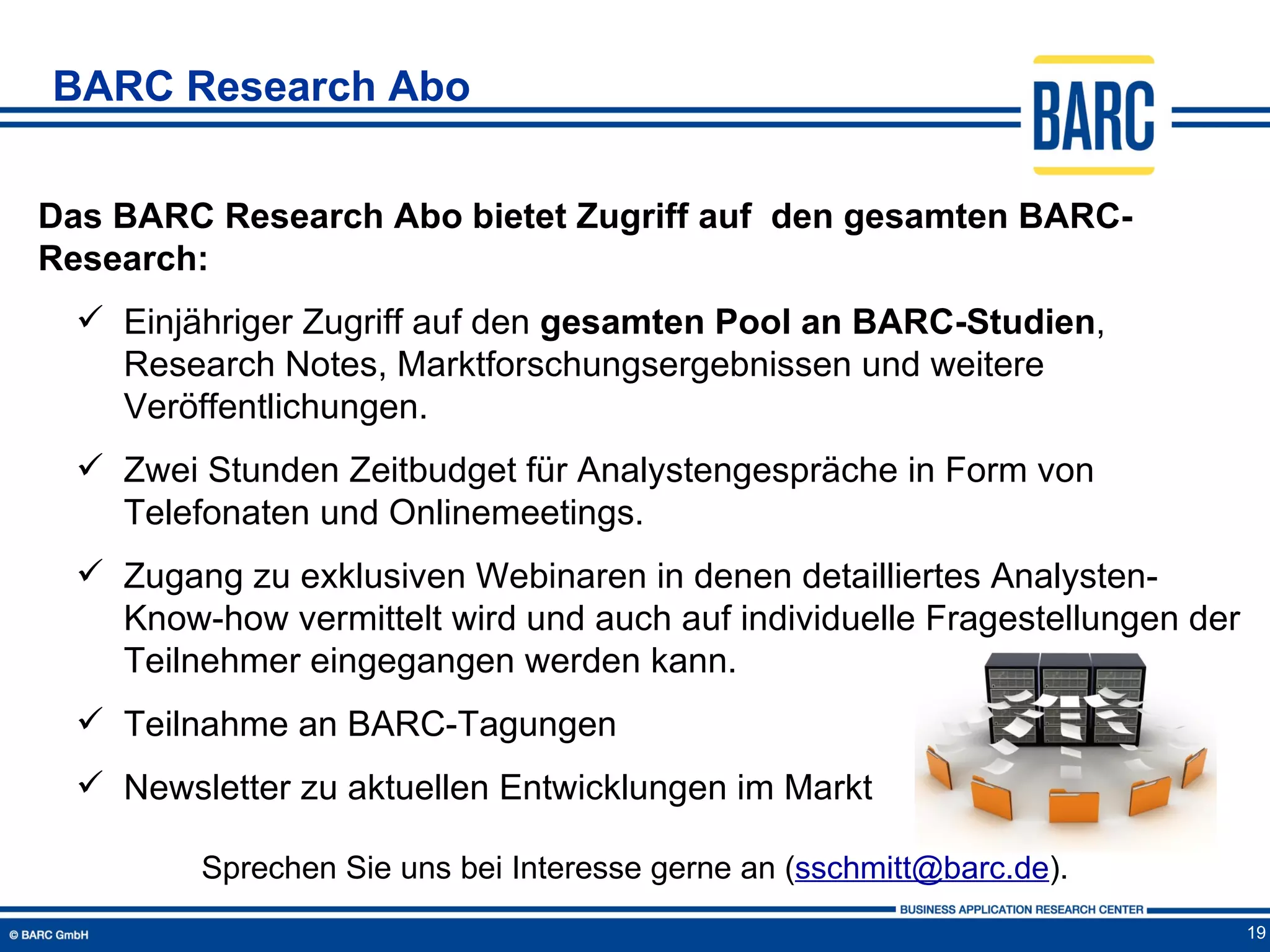 BARC Research Abo


Das BARC Research Abo bietet Zugriff auf den gesamten BARC-
Research:
   Einjähriger Zugriff auf den gesamten Pool an BARC-Studien,
    Research Notes, Marktforschungsergebnissen und weitere
    Veröffentlichungen.
   Zwei Stunden Zeitbudget für Analystengespräche in Form von
    Telefonaten und Onlinemeetings.
   Zugang zu exklusiven Webinaren in denen detailliertes Analysten-
    Know-how vermittelt wird und auch auf individuelle Fragestellungen der
    Teilnehmer eingegangen werden kann.
   Teilnahme an BARC-Tagungen
   Newsletter zu aktuellen Entwicklungen im Markt

         Sprechen Sie uns bei Interesse gerne an (sschmitt@barc.de).
                                                                             19
 