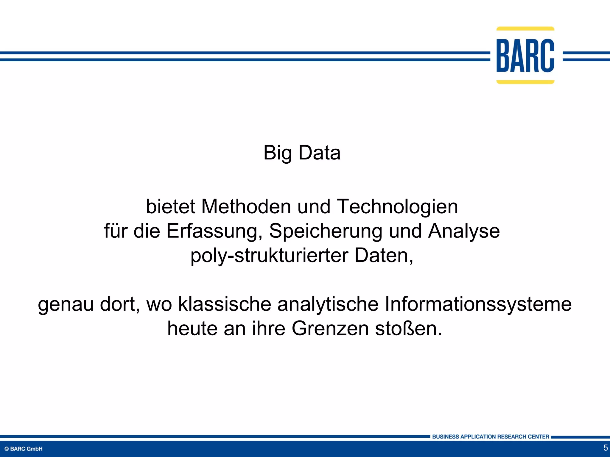 Big Data

            bietet Methoden und Technologien
       für die Erfassung, Speicherung und Analyse
                  poly-strukturierter Daten,

genau dort, wo klassische analytische Informationssysteme
              heute an ihre Grenzen stoßen.




                                                            5
 