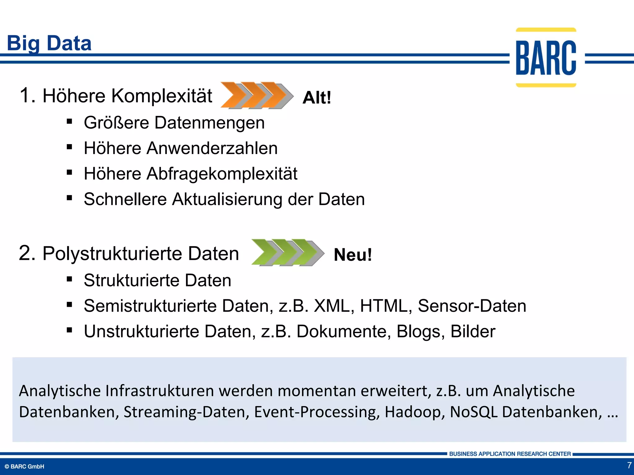 Big Data

 1. Höhere Komplexität               Alt!
         Größere Datenmengen
         Höhere Anwenderzahlen
         Höhere Abfragekomplexität
         Schnellere Aktualisierung der Daten


 2. Polystrukturierte Daten                 Neu!
       Strukturierte Daten
       Semistrukturierte Daten, z.B. XML, HTML, Sensor-Daten
       Unstrukturierte Daten, z.B. Dokumente, Blogs, Bilder


 Analytische Infrastrukturen werden momentan erweitert, z.B. um Analytische
 Datenbanken, Streaming-Daten, Event-Processing, Hadoop, NoSQL Datenbanken, …

                                                                                7
 