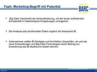 Fazit: Marketing-Begriff mit Potential


  „Big Data“ beschreibt die Herausforderung, mit der heute auftretenden
   Komplexität in Datenanalyse-Umgebungen umzugehen.



  Die Analyse poly-strukturierter Daten ergänzt die klassische BI.



  Unternehmen sollten BI-Strategie und Architektur überprüfen, ob und wie
   neue Entwicklungen und Big-Data-Technologien einen Beitrag zur
   Erweiterung des BI-Spektrums leisten können.




                                                                             10
 