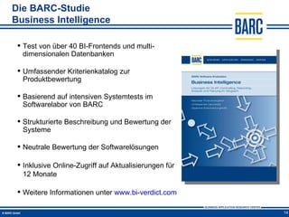 Die BARC-Studie
Business Intelligence

  Test von über 40 BI-Frontends und multi-
   dimensionalen Datenbanken

  Umfassender Kriterienkatalog zur
   Produktbewertung

  Basierend auf intensiven Systemtests im
   Softwarelabor von BARC

  Strukturierte Beschreibung und Bewertung der
   Systeme

  Neutrale Bewertung der Softwarelösungen

  Inklusive Online-Zugriff auf Aktualisierungen für
   12 Monate

  Weitere Informationen unter www.bi-verdict.com

                                                       14
 
