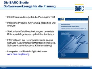 Die BARC-Studie
Softwarewerkzeuge für die Planung


  28 Softwarewerkzeuge für die Planung im Test

  Integrierte Produkte für Planung, Reporting und
   Analyse

  Strukturierte Detailbeschreibungen, bewertete
   Kriterienkataloge zu den getesteten Anbietern

  Informationen zur Herangehensweise an das
   Software-Auswahlprojekt (Marktsegmentierung,
   Software-Auswahlprozess, Kriterienkatalog)

  Leseprobe und Bestellmöglichkeit unter:
   www.barc.de/planung




                                                     15
 
