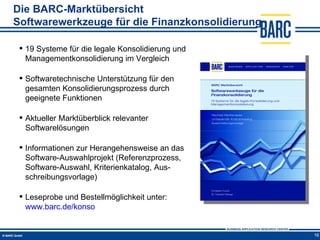 Die BARC-Marktübersicht
Softwarewerkzeuge für die Finanzkonsolidierung

  19 Systeme für die legale Konsolidierung und
   Managementkonsolidierung im Vergleich

  Softwaretechnische Unterstützung für den
   gesamten Konsolidierungsprozess durch
   geeignete Funktionen

  Aktueller Marktüberblick relevanter
   Softwarelösungen

  Informationen zur Herangehensweise an das
   Software-Auswahlprojekt (Referenzprozess,
   Software-Auswahl, Kriterienkatalog, Aus-
   schreibungsvorlage)

  Leseprobe und Bestellmöglichkeit unter:
   www.barc.de/konso


                                                  16
 
