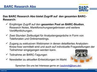 BARC Research Abo


Das BARC Research Abo bietet Zugriff auf den gesamten BARC-
Research:
   Einjähriger Zugriff auf den gesamten Pool an BARC-Studien,
    Research Notes, Marktforschungsergebnissen und weitere
    Veröffentlichungen.
   Zwei Stunden Zeitbudget für Analystengespräche in Form von
    Telefonaten und Onlinemeetings.
   Zugang zu exklusiven Webinaren in denen detailliertes Analysten-
    Know-how vermittelt wird und auch auf individuelle Fragestellungen der
    Teilnehmer eingegangen werden kann.
   Teilnahme an BARC-Tagungen
   Newsletter zu aktuellen Entwicklungen im Markt

         Sprechen Sie uns bei Interesse gerne an (sschmitt@barc.de).
                                                                             19
 