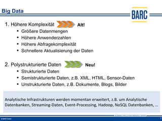 Big Data

 1. Höhere Komplexität               Alt!
         Größere Datenmengen
         Höhere Anwenderzahlen
         Höhere Abfragekomplexität
         Schnellere Aktualisierung der Daten


 2. Polystrukturierte Daten                 Neu!
       Strukturierte Daten
       Semistrukturierte Daten, z.B. XML, HTML, Sensor-Daten
       Unstrukturierte Daten, z.B. Dokumente, Blogs, Bilder


 Analytische Infrastrukturen werden momentan erweitert, z.B. um Analytische
 Datenbanken, Streaming-Daten, Event-Processing, Hadoop, NoSQL Datenbanken, …

                                                                                7
 