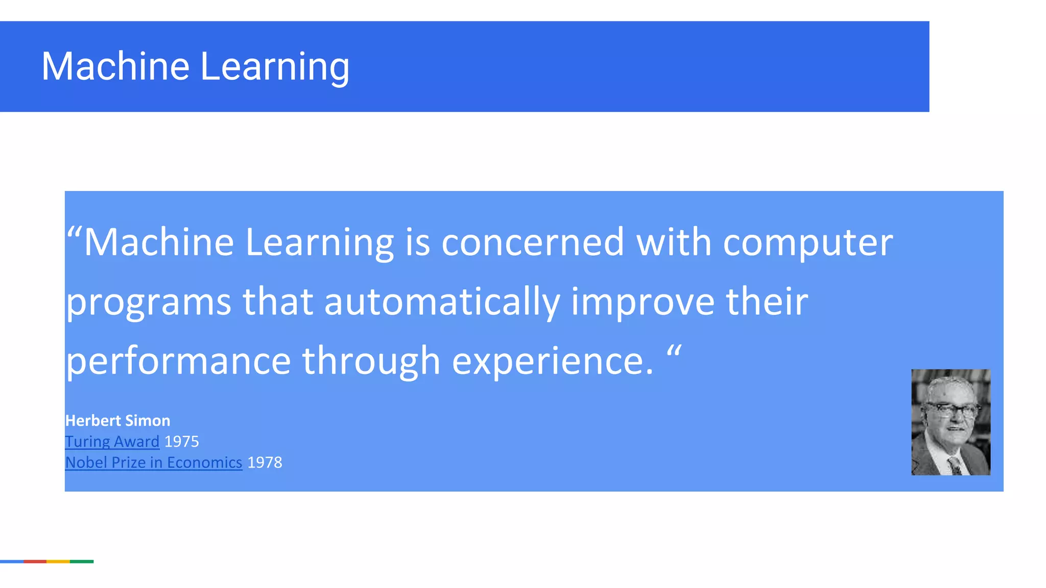 Machine Learning
“Machine Learning is concerned with computer
programs that automatically improve their
performance through experience. “
Herbert Simon
Turing Award 1975
Nobel Prize in Economics 1978
 