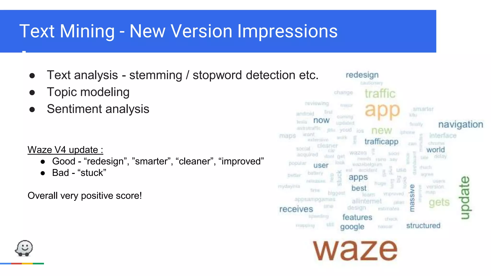 Text Mining - New Version Impressions
● Text analysis - stemming / stopword detection etc.
● Topic modeling
● Sentiment analysis
Waze V4 update :
● Good - “redesign”, ”smarter”, “cleaner”, “improved”
● Bad - “stuck”
Overall very positive score!
 