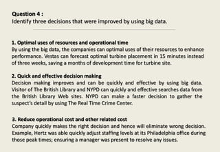 Question 4 :
Identify three decisions that were improved by using big data.
1. Optimal uses of resources and operational time
By using the big data, the companies can optimal uses of their resources to enhance
performance. Vestas can forecast optimal turbine placement in 15 minutes instead
of three weeks, saving a months of development time for turbine site.
2. Quick and effective decision making
Decision making improves and can be quickly and effective by using big data.
Visitor of The British Library and NYPD can quickly and effective searches data from
the British Library Web sites. NYPD can make a faster decision to gather the
suspect’s detail by using The Real Time Crime Center.
3. Reduce operational cost and other related cost
Company quickly makes the right decision and hence will eliminate wrong decision.
Example, Hertz was able quickly adjust staffing levels at its Philadelphia office during
those peak times; ensuring a manager was present to resolve any issues.
 