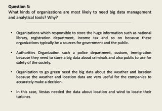 Question 5:
What kinds of organizations are most likely to need big data management
and analytical tools? Why?
• Organizations which responsible to store the huge information such as national
library, registration department, income tax and so on because these
organizations typically be a sources for government and the public.
• Authorities Organization such a police department, custom, immigration
because they need to store a big data about criminals and also public to use for
safety of the society.
• Organization to go green need the big data about the weather and location
because the weather and location data are very useful for the companies to
accurately make a decision.
• In this case, Vestas needed the data about location and wind to locate their
turbines
 