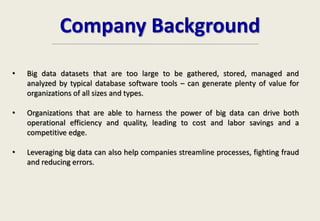 Company Background
• Big data datasets that are too large to be gathered, stored, managed and
analyzed by typical database software tools – can generate plenty of value for
organizations of all sizes and types.
• Organizations that are able to harness the power of big data can drive both
operational efficiency and quality, leading to cost and labor savings and a
competitive edge.
• Leveraging big data can also help companies streamline processes, fighting fraud
and reducing errors.
 