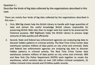 Question 1 :
Describe the kinds of big data collected by the organizations described in this
case.
There are mainly four kinds of big data collected by the organizations described in
this case. :-
1. First, IBM Big sheets help the British Library to handle with huge quantities of
data and extract the useful knowledge British Library responsible for
preserving British Web sites that no longer exist but need to be preserved for
historical purpose. IBM BigSheets helps the British Library to process large
amounts of data quickly and efficiently
2. Second, State and federal law enforcement agencies are analyzing big data to
discover hidden patterns in criminal activity. The Real Time Crime Center data
warehouse contains millions of data points on city crime and criminals. State
and federal law enforcement agencies are analyzing big data to discover
hidden patterns in criminal activity. The Real Time Crime Center data
warehouse contains millions of data points on city crime and criminals. IBM
and New York City Police Department (NYPD) work together to create the
warehouse, which contains data on over 120 million criminal complaints, 31
million criminal crime records and 33 billion public records.
 