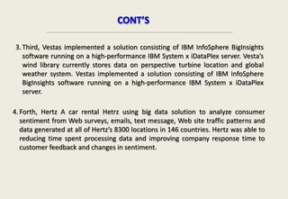CONT’S
3.Third, Vestas implemented a solution consisting of IBM InfoSphere BigInsights
software running on a high-performance IBM System x iDataPlex server. Vesta’s
wind library currently stores data on perspective turbine location and global
weather system. Vestas implemented a solution consisting of IBM InfoSphere
BigInsights software running on a high-performance IBM System x iDataPlex
server.
4.Forth, Hertz A car rental Hetrz using big data solution to analyze consumer
sentiment from Web surveys, emails, text message, Web site traffic patterns and
data generated at all of Hertz’s 8300 locations in 146 countries. Hertz was able to
reducing time spent processing data and improving company response time to
customer feedback and changes in sentiment.
 