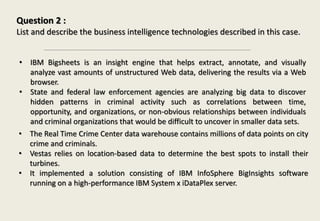 Question 2 :
List and describe the business intelligence technologies described in this case.
• IBM Bigsheets is an insight engine that helps extract, annotate, and visually
analyze vast amounts of unstructured Web data, delivering the results via a Web
browser.
• State and federal law enforcement agencies are analyzing big data to discover
hidden patterns in criminal activity such as correlations between time,
opportunity, and organizations, or non-obvious relationships between individuals
and criminal organizations that would be difficult to uncover in smaller data sets.
• The Real Time Crime Center data warehouse contains millions of data points on city
crime and criminals.
• Vestas relies on location-based data to determine the best spots to install their
turbines.
• It implemented a solution consisting of IBM InfoSphere BigInsights software
running on a high-performance IBM System x iDataPlex server.
 