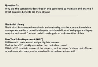 Question 3 :
Why did the companies described in this case need to maintain and analyse ?
What business benefits did they obtain?
The British Library
The British Library needed to maintain and analyze big data because traditional data
management methods proved inadequate to archive billions of Web pages and legacy
analytics tools couldn’t extract useful knowledge from such quantities of data.
New York Police Department (NYPD)
NYPD need to maintain and analyze big data because:
Allow the NYPD quickly respond on the criminals occurred.
Help NYPD to obtain sources of the suspects, such as suspect’s photo, past offences
or addresses with maps, can be visualized in seconds on a video wall.
 