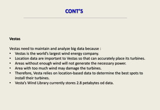 Vestas
Vestas need to maintain and analyze big data because :
• Vestas is the world’s largest wind energy company.
• Location data are important to Vestas so that can accurately place its turbines.
• Areas without enough wind will not generate the necessary power.
• Area with too much wind may damage the turbines.
• Therefore, Vesta relies on location-based data to determine the best spots to
install their turbines.
• Vesta’s Wind Library currently stores 2.8 petabytes od data.
CONT’S
 