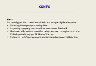 Hertz
Car rental giant Hertz need to maintain and analyze big data because :
• Reducing time spent processing data.
• Improving company response time to customer feedback.
• Hertz was able to determine that delays were occurring for returns in
Philadelphia during specific time of the day.
• Enhanced Hertz’s performance and increased customer satisfaction.
CONT’S
 