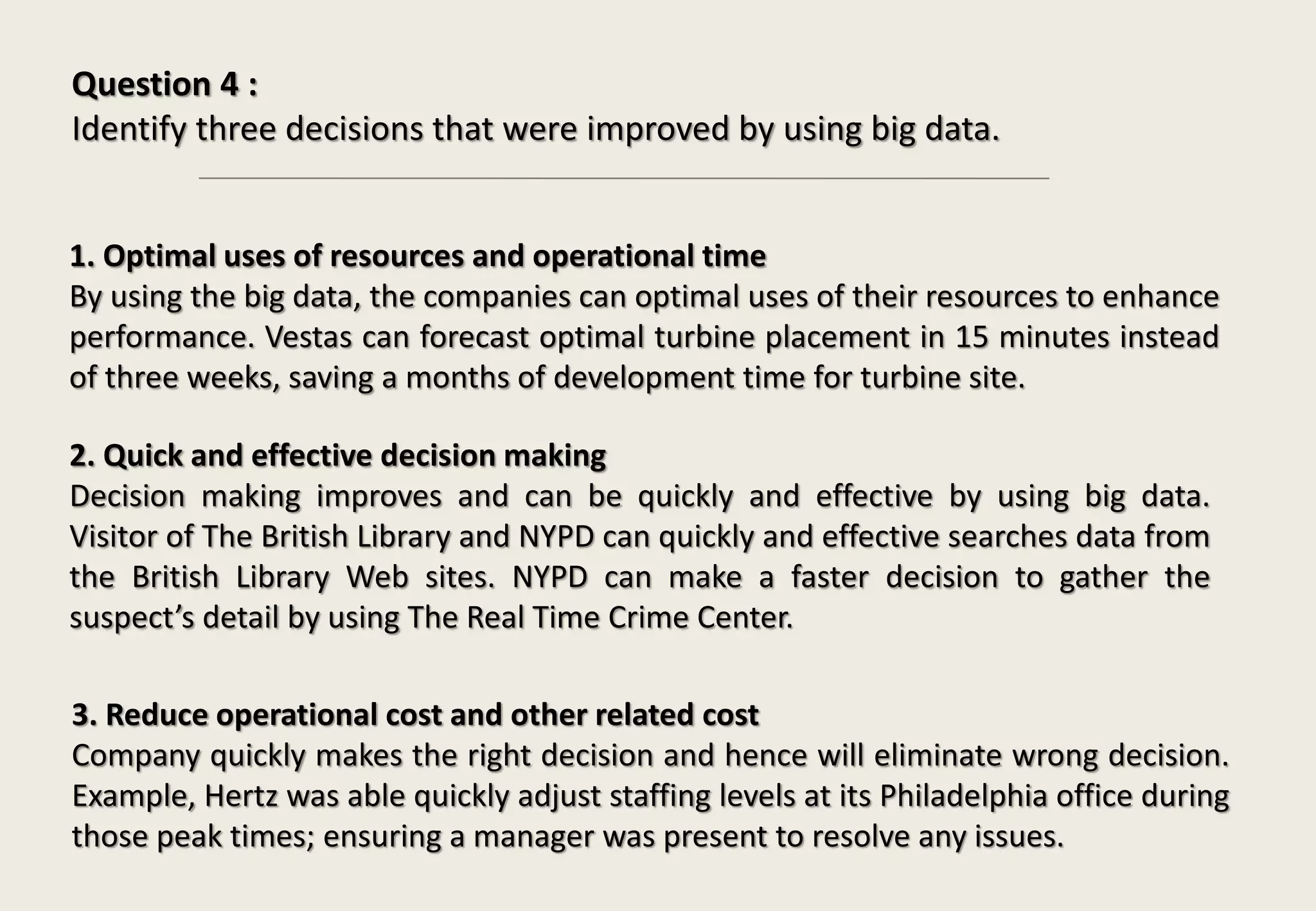 Question 4 :
Identify three decisions that were improved by using big data.
1. Optimal uses of resources and operational time
By using the big data, the companies can optimal uses of their resources to enhance
performance. Vestas can forecast optimal turbine placement in 15 minutes instead
of three weeks, saving a months of development time for turbine site.
2. Quick and effective decision making
Decision making improves and can be quickly and effective by using big data.
Visitor of The British Library and NYPD can quickly and effective searches data from
the British Library Web sites. NYPD can make a faster decision to gather the
suspect’s detail by using The Real Time Crime Center.
3. Reduce operational cost and other related cost
Company quickly makes the right decision and hence will eliminate wrong decision.
Example, Hertz was able quickly adjust staffing levels at its Philadelphia office during
those peak times; ensuring a manager was present to resolve any issues.
 