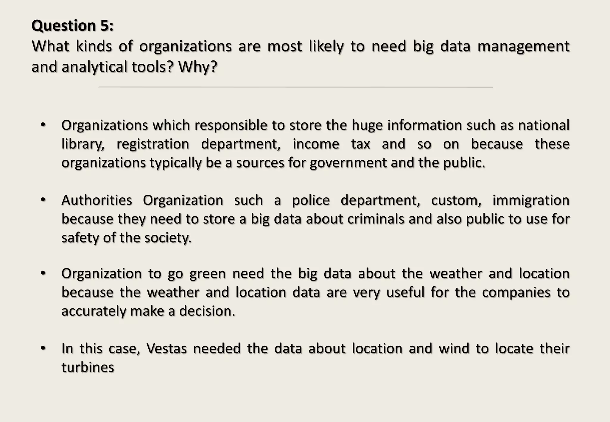 Question 5:
What kinds of organizations are most likely to need big data management
and analytical tools? Why?
• Organizations which responsible to store the huge information such as national
library, registration department, income tax and so on because these
organizations typically be a sources for government and the public.
• Authorities Organization such a police department, custom, immigration
because they need to store a big data about criminals and also public to use for
safety of the society.
• Organization to go green need the big data about the weather and location
because the weather and location data are very useful for the companies to
accurately make a decision.
• In this case, Vestas needed the data about location and wind to locate their
turbines
 