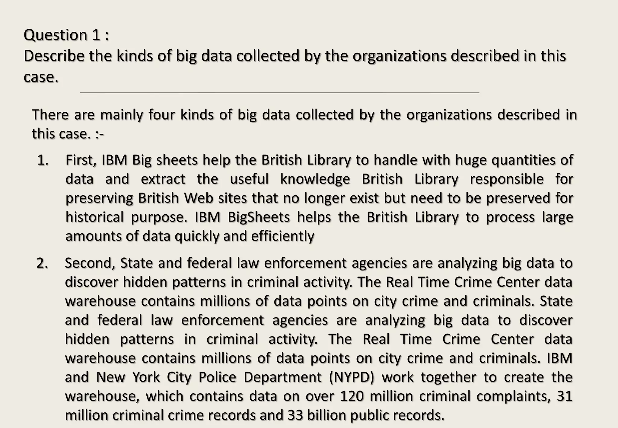 Question 1 :
Describe the kinds of big data collected by the organizations described in this
case.
There are mainly four kinds of big data collected by the organizations described in
this case. :-
1. First, IBM Big sheets help the British Library to handle with huge quantities of
data and extract the useful knowledge British Library responsible for
preserving British Web sites that no longer exist but need to be preserved for
historical purpose. IBM BigSheets helps the British Library to process large
amounts of data quickly and efficiently
2. Second, State and federal law enforcement agencies are analyzing big data to
discover hidden patterns in criminal activity. The Real Time Crime Center data
warehouse contains millions of data points on city crime and criminals. State
and federal law enforcement agencies are analyzing big data to discover
hidden patterns in criminal activity. The Real Time Crime Center data
warehouse contains millions of data points on city crime and criminals. IBM
and New York City Police Department (NYPD) work together to create the
warehouse, which contains data on over 120 million criminal complaints, 31
million criminal crime records and 33 billion public records.
 