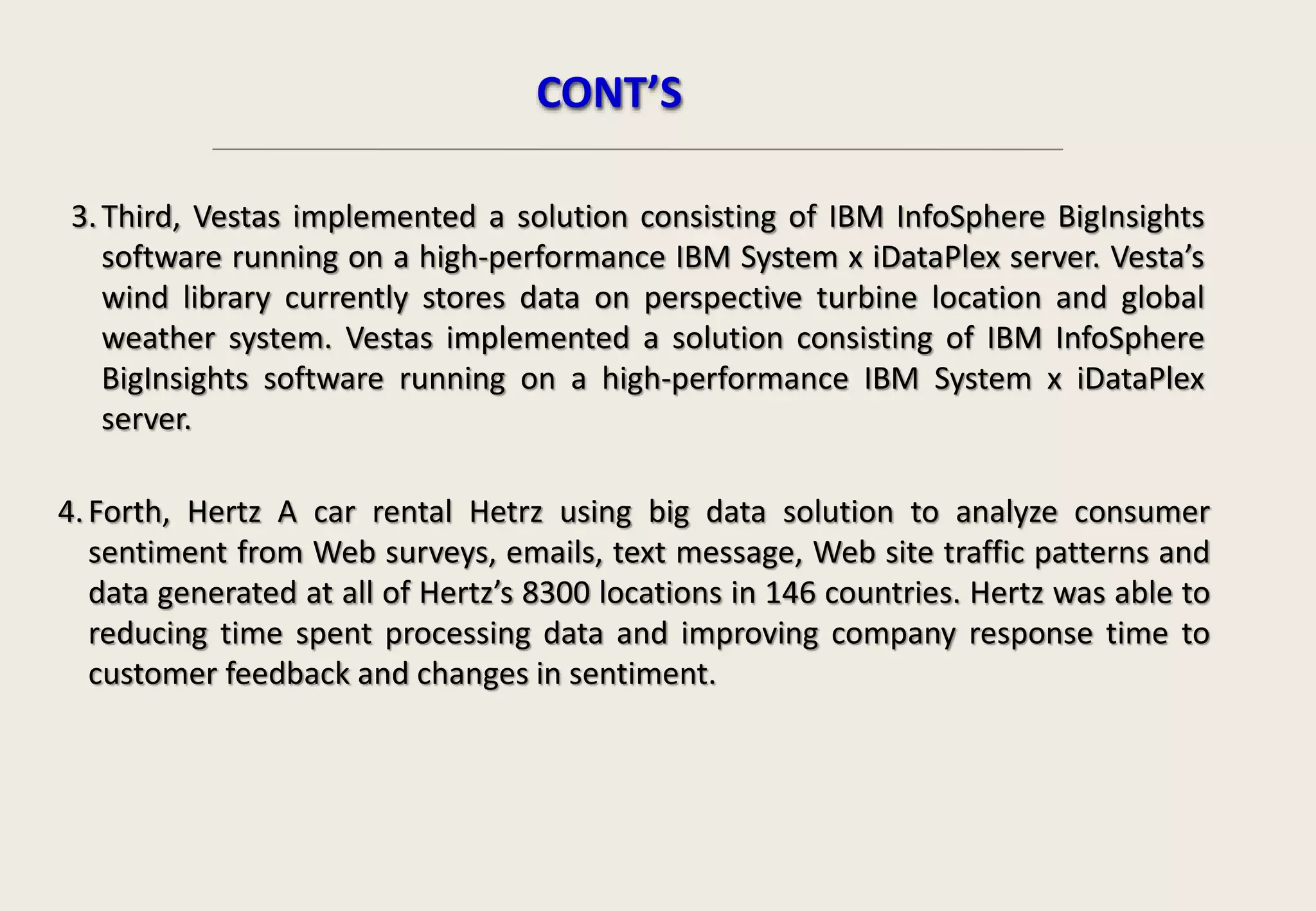 CONT’S
3.Third, Vestas implemented a solution consisting of IBM InfoSphere BigInsights
software running on a high-performance IBM System x iDataPlex server. Vesta’s
wind library currently stores data on perspective turbine location and global
weather system. Vestas implemented a solution consisting of IBM InfoSphere
BigInsights software running on a high-performance IBM System x iDataPlex
server.
4.Forth, Hertz A car rental Hetrz using big data solution to analyze consumer
sentiment from Web surveys, emails, text message, Web site traffic patterns and
data generated at all of Hertz’s 8300 locations in 146 countries. Hertz was able to
reducing time spent processing data and improving company response time to
customer feedback and changes in sentiment.
 
