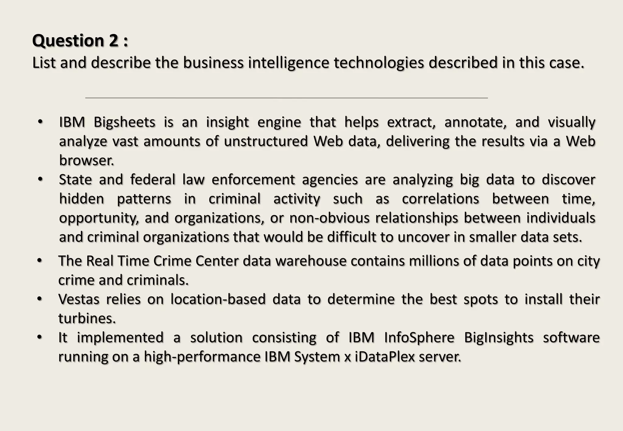 Question 2 :
List and describe the business intelligence technologies described in this case.
• IBM Bigsheets is an insight engine that helps extract, annotate, and visually
analyze vast amounts of unstructured Web data, delivering the results via a Web
browser.
• State and federal law enforcement agencies are analyzing big data to discover
hidden patterns in criminal activity such as correlations between time,
opportunity, and organizations, or non-obvious relationships between individuals
and criminal organizations that would be difficult to uncover in smaller data sets.
• The Real Time Crime Center data warehouse contains millions of data points on city
crime and criminals.
• Vestas relies on location-based data to determine the best spots to install their
turbines.
• It implemented a solution consisting of IBM InfoSphere BigInsights software
running on a high-performance IBM System x iDataPlex server.
 