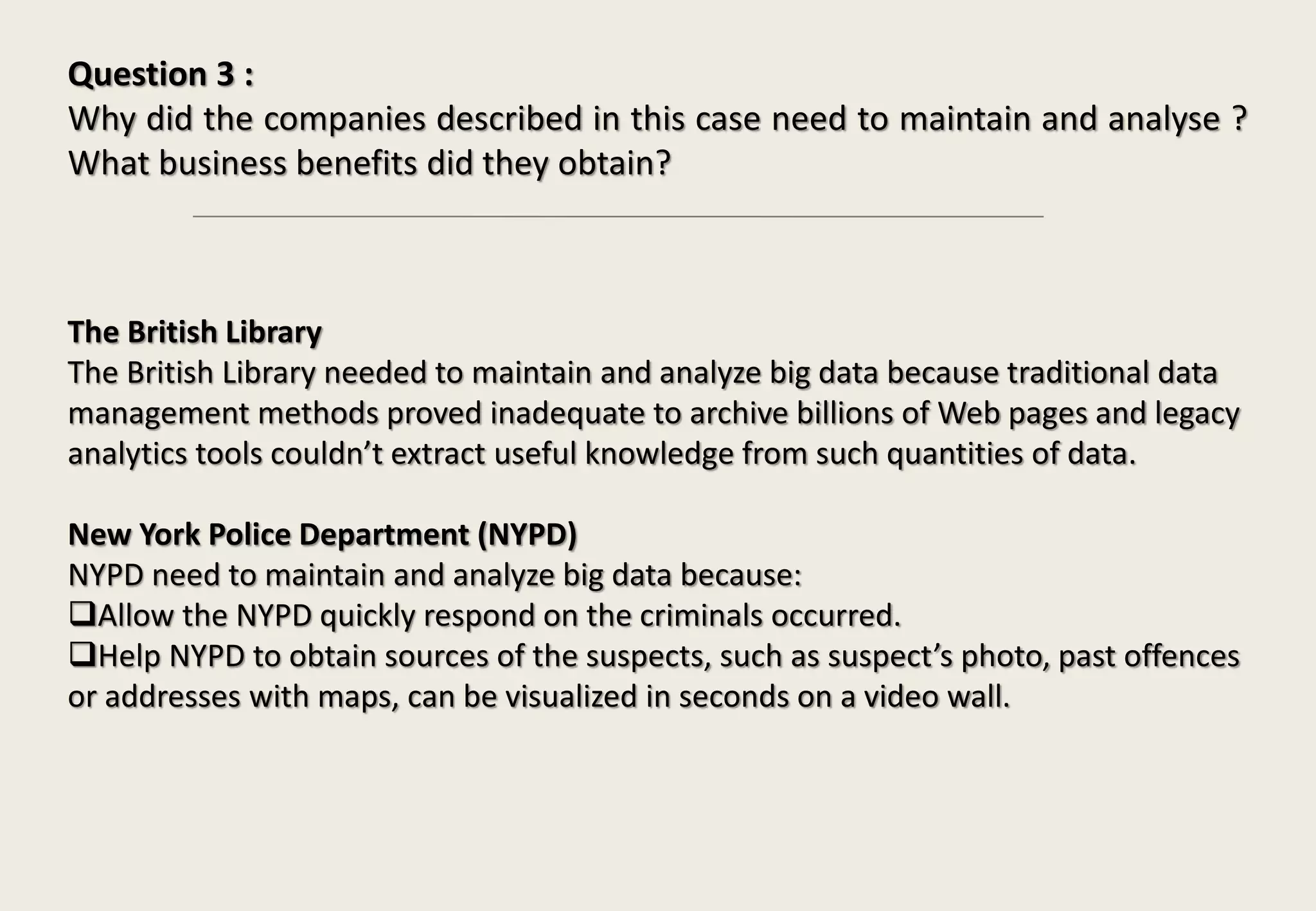Question 3 :
Why did the companies described in this case need to maintain and analyse ?
What business benefits did they obtain?
The British Library
The British Library needed to maintain and analyze big data because traditional data
management methods proved inadequate to archive billions of Web pages and legacy
analytics tools couldn’t extract useful knowledge from such quantities of data.
New York Police Department (NYPD)
NYPD need to maintain and analyze big data because:
Allow the NYPD quickly respond on the criminals occurred.
Help NYPD to obtain sources of the suspects, such as suspect’s photo, past offences
or addresses with maps, can be visualized in seconds on a video wall.
 