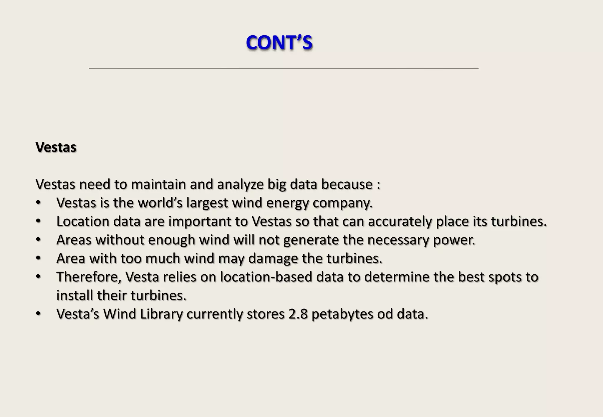 Vestas
Vestas need to maintain and analyze big data because :
• Vestas is the world’s largest wind energy company.
• Location data are important to Vestas so that can accurately place its turbines.
• Areas without enough wind will not generate the necessary power.
• Area with too much wind may damage the turbines.
• Therefore, Vesta relies on location-based data to determine the best spots to
install their turbines.
• Vesta’s Wind Library currently stores 2.8 petabytes od data.
CONT’S
 