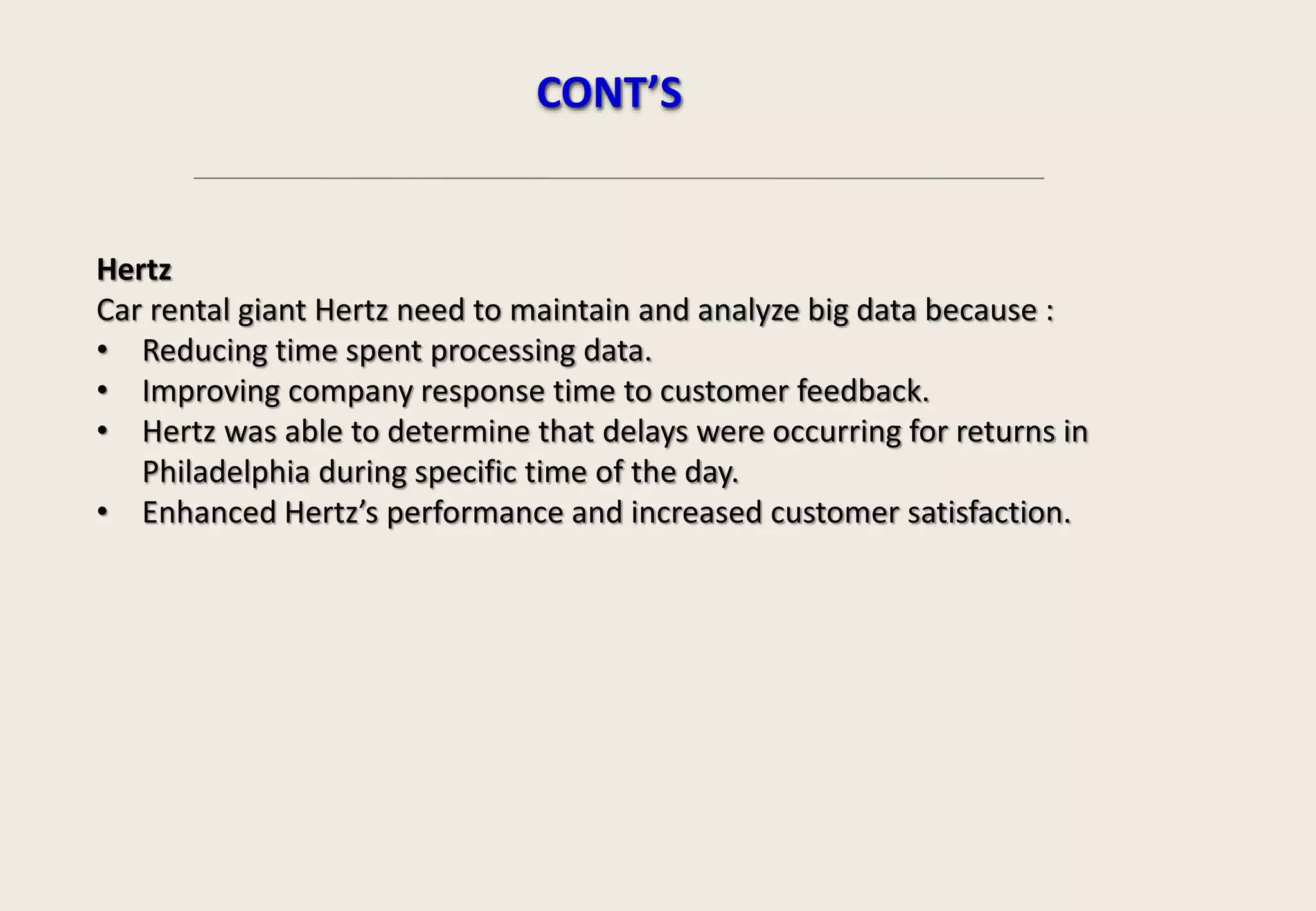 Hertz
Car rental giant Hertz need to maintain and analyze big data because :
• Reducing time spent processing data.
• Improving company response time to customer feedback.
• Hertz was able to determine that delays were occurring for returns in
Philadelphia during specific time of the day.
• Enhanced Hertz’s performance and increased customer satisfaction.
CONT’S
 