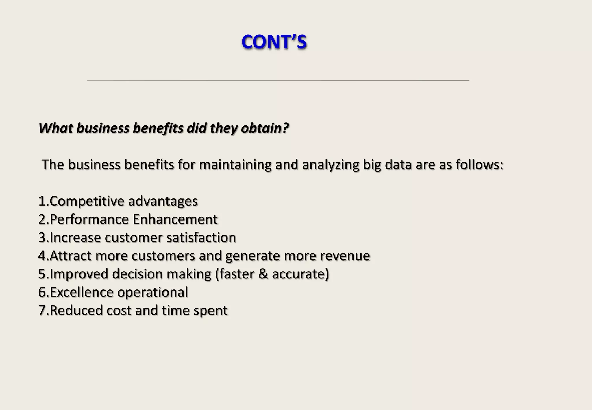 What business benefits did they obtain?
The business benefits for maintaining and analyzing big data are as follows:
1.Competitive advantages
2.Performance Enhancement
3.Increase customer satisfaction
4.Attract more customers and generate more revenue
5.Improved decision making (faster & accurate)
6.Excellence operational
7.Reduced cost and time spent
CONT’S
 
