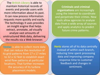 The British Library is able to
maintain historical records of
events and provide users with
more information about its past.
It can now process information
requests more quickly and easily.
The technology it uses provides
an insight engine that helps
extract, annotate, ad visually
analyze vast amounts of
unstructured Web data, delivering
the results via a Web browser.
Criminals and criminal
organizations are increasingly
using the Internet to coordinate
and perpetrate their crimes. New
tools allow agencies to analyze
data from a wide array of sources
and apply analytics to predict
future crime patterns.
Vestas is able to collect more data
that can reduce the resolution of
its grid patterns from 17 x 17 miles
to 32 x 32 feet to establish exact
wind flow patterns at particular
locations. That further increases
the accuracy of its turbine
placement models.
Hertz stores all of its data centrally
instead of within each branch,
reducing time spent processing
data and improving company
response time to customer
feedback and changes in
sentiment.
 