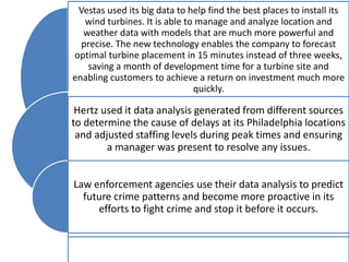 Vestas used its big data to help find the best places to install its
wind turbines. It is able to manage and analyze location and
weather data with models that are much more powerful and
precise. The new technology enables the company to forecast
optimal turbine placement in 15 minutes instead of three weeks,
saving a month of development time for a turbine site and
enabling customers to achieve a return on investment much more
quickly.
Hertz used it data analysis generated from different sources
to determine the cause of delays at its Philadelphia locations
and adjusted staffing levels during peak times and ensuring
a manager was present to resolve any issues.
Law enforcement agencies use their data analysis to predict
future crime patterns and become more proactive in its
efforts to fight crime and stop it before it occurs.
 