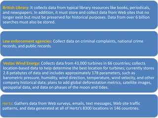 British Library: It collects data from typical library resources like books, periodicals,
and newspapers. In addition, it must store and collect data from Web sites that no
longer exist but must be preserved for historical purposes. Data from over 6 billion
searches must also be stored.
Law enforcement agencies: Collect data on criminal complaints, national crime
records, and public records.
Vestas Wind Energy: Collects data from 43,000 turbines in 66 countries; collects
location-based data to help determine the best location for turbines; currently stores
2.8 petabytes of data and includes approximately 178 parameters, such as
barometric pressure, humidity, wind direction, temperature, wind velocity, and other
company historical data; plans to add global deforestation metrics, satellite images,
geospatial data, and data on phases of the moon and tides.
Hertz: Gathers data from Web surveys, emails, text messages, Web site traffic
patterns, and data generated at all of Hertz’s 8300 locations in 146 countries.
 