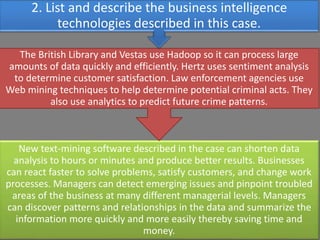 New text-mining software described in the case can shorten data
analysis to hours or minutes and produce better results. Businesses
can react faster to solve problems, satisfy customers, and change work
processes. Managers can detect emerging issues and pinpoint troubled
areas of the business at many different managerial levels. Managers
can discover patterns and relationships in the data and summarize the
information more quickly and more easily thereby saving time and
money.
The British Library and Vestas use Hadoop so it can process large
amounts of data quickly and efficiently. Hertz uses sentiment analysis
to determine customer satisfaction. Law enforcement agencies use
Web mining techniques to help determine potential criminal acts. They
also use analytics to predict future crime patterns.
2. List and describe the business intelligence
technologies described in this case.
 
