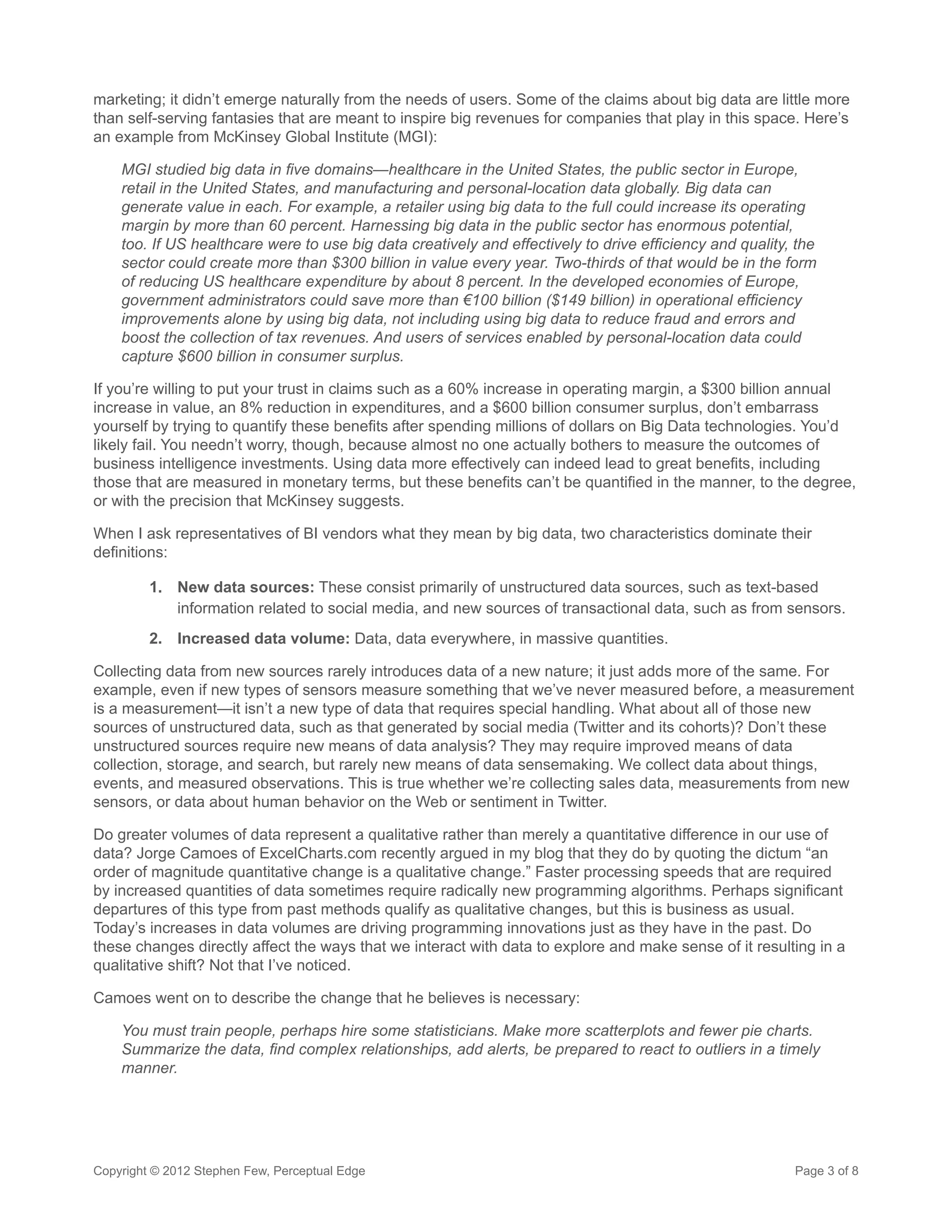 marketing; it didn’t emerge naturally from the needs of users. Some of the claims about big data are little more
than self-serving fantasies that are meant to inspire big revenues for companies that play in this space. Here’s
an example from McKinsey Global Institute (MGI):

    MGI studied big data in five domains—healthcare in the United States, the public sector in Europe,
    retail in the United States, and manufacturing and personal-location data globally. Big data can
    generate value in each. For example, a retailer using big data to the full could increase its operating
    margin by more than 60 percent. Harnessing big data in the public sector has enormous potential,
    too. If US healthcare were to use big data creatively and effectively to drive efficiency and quality, the
    sector could create more than $300 billion in value every year. Two-thirds of that would be in the form
    of reducing US healthcare expenditure by about 8 percent. In the developed economies of Europe,
    government administrators could save more than €100 billion ($149 billion) in operational efficiency
    improvements alone by using big data, not including using big data to reduce fraud and errors and
    boost the collection of tax revenues. And users of services enabled by personal-location data could
    capture $600 billion in consumer surplus.

If you’re willing to put your trust in claims such as a 60% increase in operating margin, a $300 billion annual
increase in value, an 8% reduction in expenditures, and a $600 billion consumer surplus, don’t embarrass
yourself by trying to quantify these benefits after spending millions of dollars on Big Data technologies. You’d
likely fail. You needn’t worry, though, because almost no one actually bothers to measure the outcomes of
business intelligence investments. Using data more effectively can indeed lead to great benefits, including
those that are measured in monetary terms, but these benefits can’t be quantified in the manner, to the degree,
or with the precision that McKinsey suggests.

When I ask representatives of BI vendors what they mean by big data, two characteristics dominate their
definitions:

         1.	 New data sources: These consist primarily of unstructured data sources, such as text-based
             information related to social media, and new sources of transactional data, such as from sensors.
         2.	 Increased data volume: Data, data everywhere, in massive quantities.

Collecting data from new sources rarely introduces data of a new nature; it just adds more of the same. For
example, even if new types of sensors measure something that we’ve never measured before, a measurement
is a measurement—it isn’t a new type of data that requires special handling. What about all of those new
sources of unstructured data, such as that generated by social media (Twitter and its cohorts)? Don’t these
unstructured sources require new means of data analysis? They may require improved means of data
collection, storage, and search, but rarely new means of data sensemaking. We collect data about things,
events, and measured observations. This is true whether we’re collecting sales data, measurements from new
sensors, or data about human behavior on the Web or sentiment in Twitter.

Do greater volumes of data represent a qualitative rather than merely a quantitative difference in our use of
data? Jorge Camoes of ExcelCharts.com recently argued in my blog that they do by quoting the dictum “an
order of magnitude quantitative change is a qualitative change.” Faster processing speeds that are required
by increased quantities of data sometimes require radically new programming algorithms. Perhaps significant
departures of this type from past methods qualify as qualitative changes, but this is business as usual.
Today’s increases in data volumes are driving programming innovations just as they have in the past. Do
these changes directly affect the ways that we interact with data to explore and make sense of it resulting in a
qualitative shift? Not that I’ve noticed.

Camoes went on to describe the change that he believes is necessary:

    You must train people, perhaps hire some statisticians. Make more scatterplots and fewer pie charts.
    Summarize the data, find complex relationships, add alerts, be prepared to react to outliers in a timely
    manner.




Copyright © 2012 Stephen Few, Perceptual Edge                                                             Page 3 of 8
 