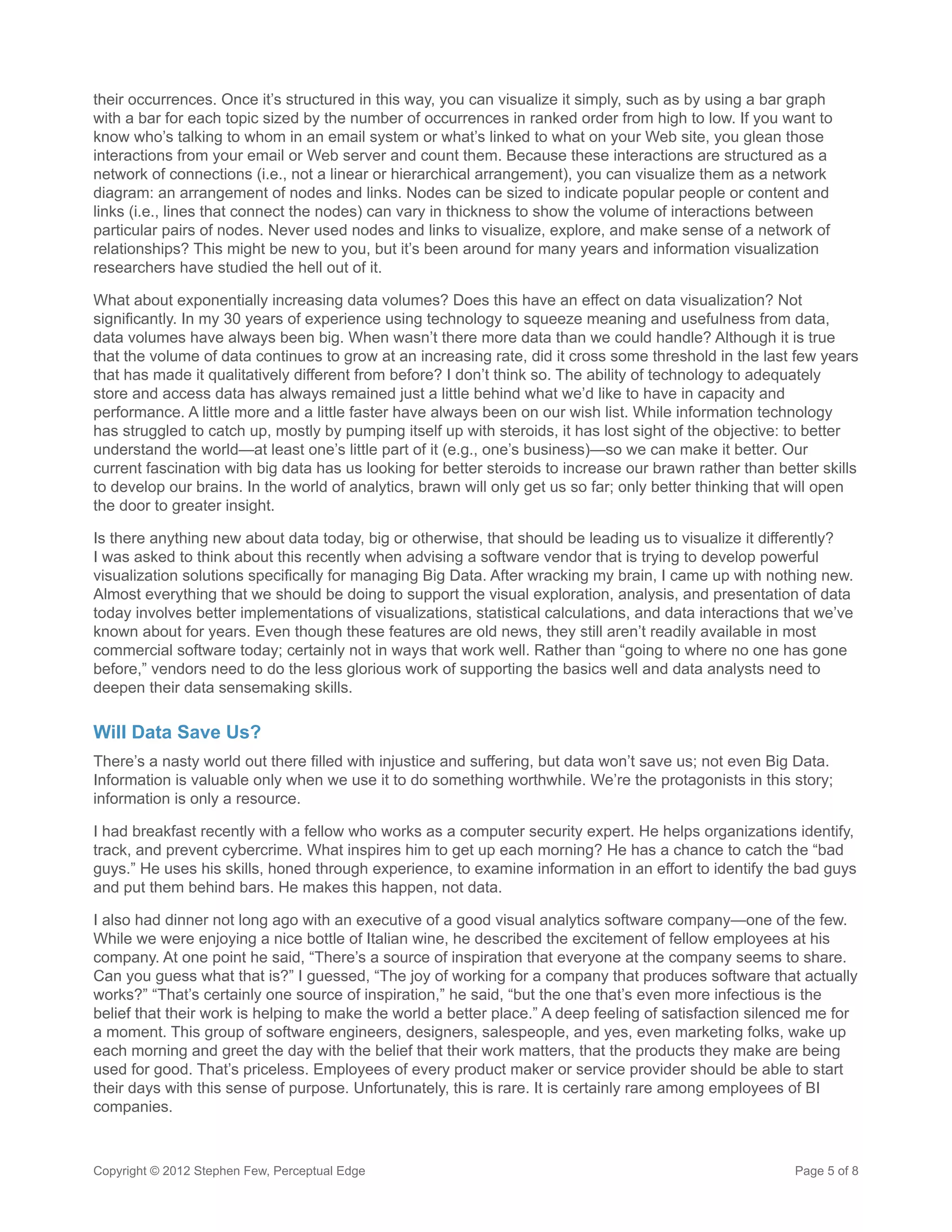 their occurrences. Once it’s structured in this way, you can visualize it simply, such as by using a bar graph
with a bar for each topic sized by the number of occurrences in ranked order from high to low. If you want to
know who’s talking to whom in an email system or what’s linked to what on your Web site, you glean those
interactions from your email or Web server and count them. Because these interactions are structured as a
network of connections (i.e., not a linear or hierarchical arrangement), you can visualize them as a network
diagram: an arrangement of nodes and links. Nodes can be sized to indicate popular people or content and
links (i.e., lines that connect the nodes) can vary in thickness to show the volume of interactions between
particular pairs of nodes. Never used nodes and links to visualize, explore, and make sense of a network of
relationships? This might be new to you, but it’s been around for many years and information visualization
researchers have studied the hell out of it.

What about exponentially increasing data volumes? Does this have an effect on data visualization? Not
significantly. In my 30 years of experience using technology to squeeze meaning and usefulness from data,
data volumes have always been big. When wasn’t there more data than we could handle? Although it is true
that the volume of data continues to grow at an increasing rate, did it cross some threshold in the last few years
that has made it qualitatively different from before? I don’t think so. The ability of technology to adequately
store and access data has always remained just a little behind what we’d like to have in capacity and
performance. A little more and a little faster have always been on our wish list. While information technology
has struggled to catch up, mostly by pumping itself up with steroids, it has lost sight of the objective: to better
understand the world—at least one’s little part of it (e.g., one’s business)—so we can make it better. Our
current fascination with big data has us looking for better steroids to increase our brawn rather than better skills
to develop our brains. In the world of analytics, brawn will only get us so far; only better thinking that will open
the door to greater insight.

Is there anything new about data today, big or otherwise, that should be leading us to visualize it differently?
I was asked to think about this recently when advising a software vendor that is trying to develop powerful
visualization solutions specifically for managing Big Data. After wracking my brain, I came up with nothing new.
Almost everything that we should be doing to support the visual exploration, analysis, and presentation of data
today involves better implementations of visualizations, statistical calculations, and data interactions that we’ve
known about for years. Even though these features are old news, they still aren’t readily available in most
commercial software today; certainly not in ways that work well. Rather than “going to where no one has gone
before,” vendors need to do the less glorious work of supporting the basics well and data analysts need to
deepen their data sensemaking skills.

Will Data Save Us?
There’s a nasty world out there filled with injustice and suffering, but data won’t save us; not even Big Data.
Information is valuable only when we use it to do something worthwhile. We’re the protagonists in this story;
information is only a resource.

I had breakfast recently with a fellow who works as a computer security expert. He helps organizations identify,
track, and prevent cybercrime. What inspires him to get up each morning? He has a chance to catch the “bad
guys.” He uses his skills, honed through experience, to examine information in an effort to identify the bad guys
and put them behind bars. He makes this happen, not data.

I also had dinner not long ago with an executive of a good visual analytics software company—one of the few.
While we were enjoying a nice bottle of Italian wine, he described the excitement of fellow employees at his
company. At one point he said, “There’s a source of inspiration that everyone at the company seems to share.
Can you guess what that is?” I guessed, “The joy of working for a company that produces software that actually
works?” “That’s certainly one source of inspiration,” he said, “but the one that’s even more infectious is the
belief that their work is helping to make the world a better place.” A deep feeling of satisfaction silenced me for
a moment. This group of software engineers, designers, salespeople, and yes, even marketing folks, wake up
each morning and greet the day with the belief that their work matters, that the products they make are being
used for good. That’s priceless. Employees of every product maker or service provider should be able to start
their days with this sense of purpose. Unfortunately, this is rare. It is certainly rare among employees of BI
companies.



Copyright © 2012 Stephen Few, Perceptual Edge                                                             Page 5 of 8
 