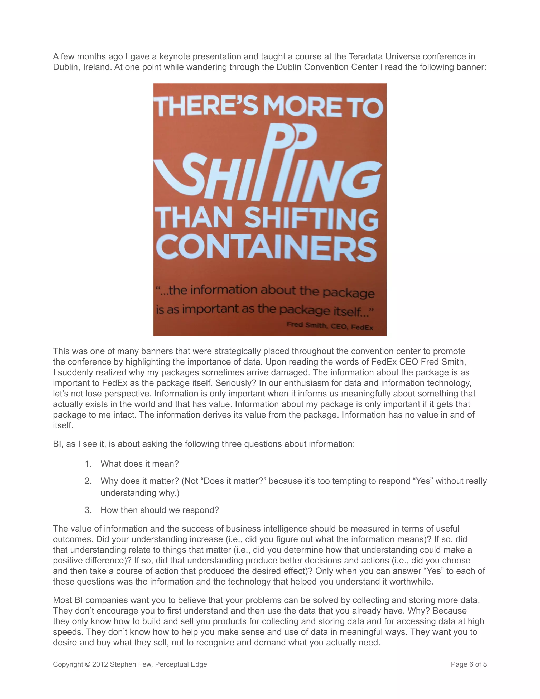 A few months ago I gave a keynote presentation and taught a course at the Teradata Universe conference in
Dublin, Ireland. At one point while wandering through the Dublin Convention Center I read the following banner:




This was one of many banners that were strategically placed throughout the convention center to promote
the conference by highlighting the importance of data. Upon reading the words of FedEx CEO Fred Smith,
I suddenly realized why my packages sometimes arrive damaged. The information about the package is as
important to FedEx as the package itself. Seriously? In our enthusiasm for data and information technology,
let’s not lose perspective. Information is only important when it informs us meaningfully about something that
actually exists in the world and that has value. Information about my package is only important if it gets that
package to me intact. The information derives its value from the package. Information has no value in and of
itself.

BI, as I see it, is about asking the following three questions about information:

         1.	 What does it mean?
         2.	 Why does it matter? (Not “Does it matter?” because it’s too tempting to respond “Yes” without really
             understanding why.)
         3.	 How then should we respond?

The value of information and the success of business intelligence should be measured in terms of useful
outcomes. Did your understanding increase (i.e., did you figure out what the information means)? If so, did
that understanding relate to things that matter (i.e., did you determine how that understanding could make a
positive difference)? If so, did that understanding produce better decisions and actions (i.e., did you choose
and then take a course of action that produced the desired effect)? Only when you can answer “Yes” to each of
these questions was the information and the technology that helped you understand it worthwhile.

Most BI companies want you to believe that your problems can be solved by collecting and storing more data.
They don’t encourage you to first understand and then use the data that you already have. Why? Because
they only know how to build and sell you products for collecting and storing data and for accessing data at high
speeds. They don’t know how to help you make sense and use of data in meaningful ways. They want you to
desire and buy what they sell, not to recognize and demand what you actually need.

Copyright © 2012 Stephen Few, Perceptual Edge                                                           Page 6 of 8
 