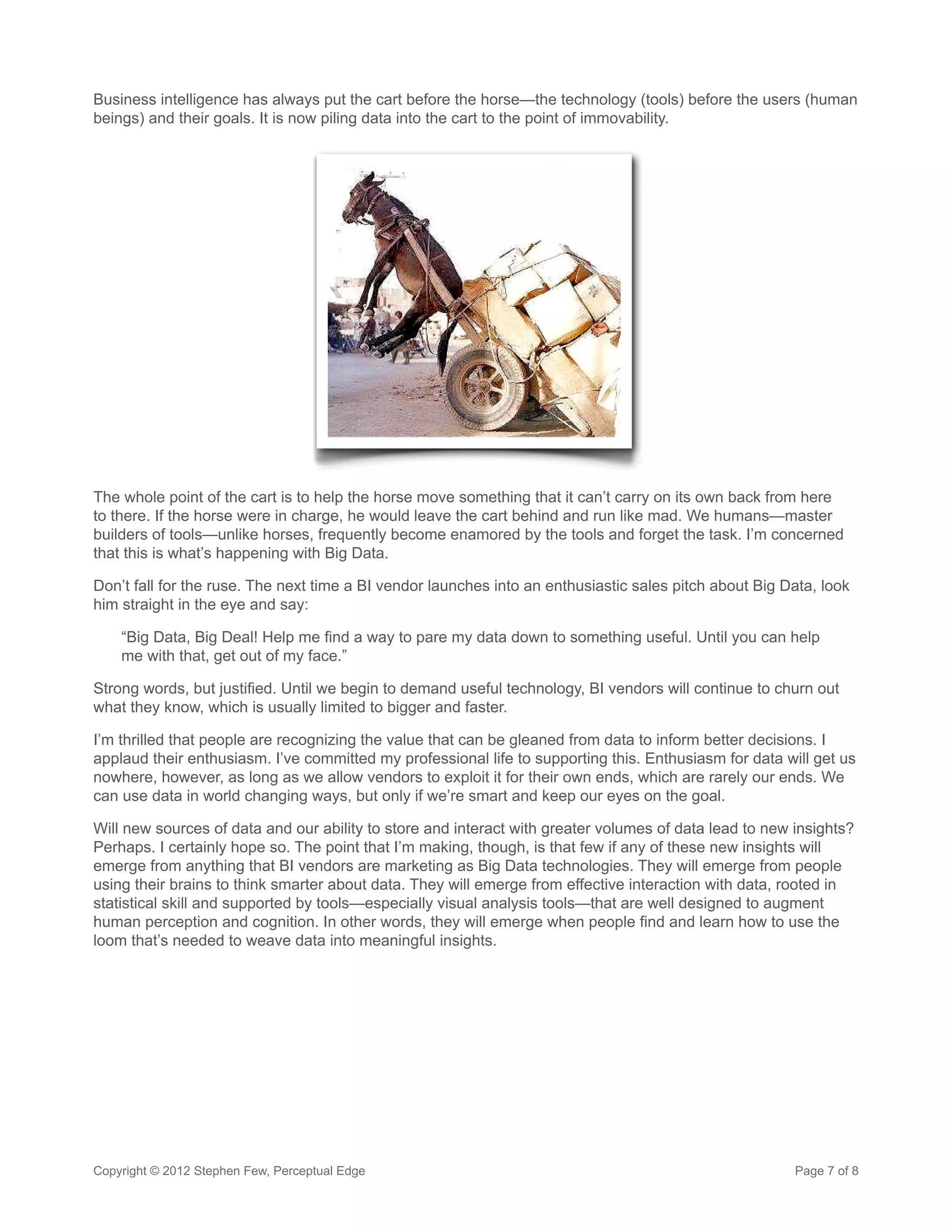 Business intelligence has always put the cart before the horse—the technology (tools) before the users (human
beings) and their goals. It is now piling data into the cart to the point of immovability.




The whole point of the cart is to help the horse move something that it can’t carry on its own back from here
to there. If the horse were in charge, he would leave the cart behind and run like mad. We humans—master
builders of tools—unlike horses, frequently become enamored by the tools and forget the task. I’m concerned
that this is what’s happening with Big Data.

Don’t fall for the ruse. The next time a BI vendor launches into an enthusiastic sales pitch about Big Data, look
him straight in the eye and say:

    “Big Data, Big Deal! Help me find a way to pare my data down to something useful. Until you can help
    me with that, get out of my face.”

Strong words, but justified. Until we begin to demand useful technology, BI vendors will continue to churn out
what they know, which is usually limited to bigger and faster.

I’m thrilled that people are recognizing the value that can be gleaned from data to inform better decisions. I
applaud their enthusiasm. I’ve committed my professional life to supporting this. Enthusiasm for data will get us
nowhere, however, as long as we allow vendors to exploit it for their own ends, which are rarely our ends. We
can use data in world changing ways, but only if we’re smart and keep our eyes on the goal.

Will new sources of data and our ability to store and interact with greater volumes of data lead to new insights?
Perhaps. I certainly hope so. The point that I’m making, though, is that few if any of these new insights will
emerge from anything that BI vendors are marketing as Big Data technologies. They will emerge from people
using their brains to think smarter about data. They will emerge from effective interaction with data, rooted in
statistical skill and supported by tools—especially visual analysis tools—that are well designed to augment
human perception and cognition. In other words, they will emerge when people find and learn how to use the
loom that’s needed to weave data into meaningful insights.




Copyright © 2012 Stephen Few, Perceptual Edge                                                           Page 7 of 8
 