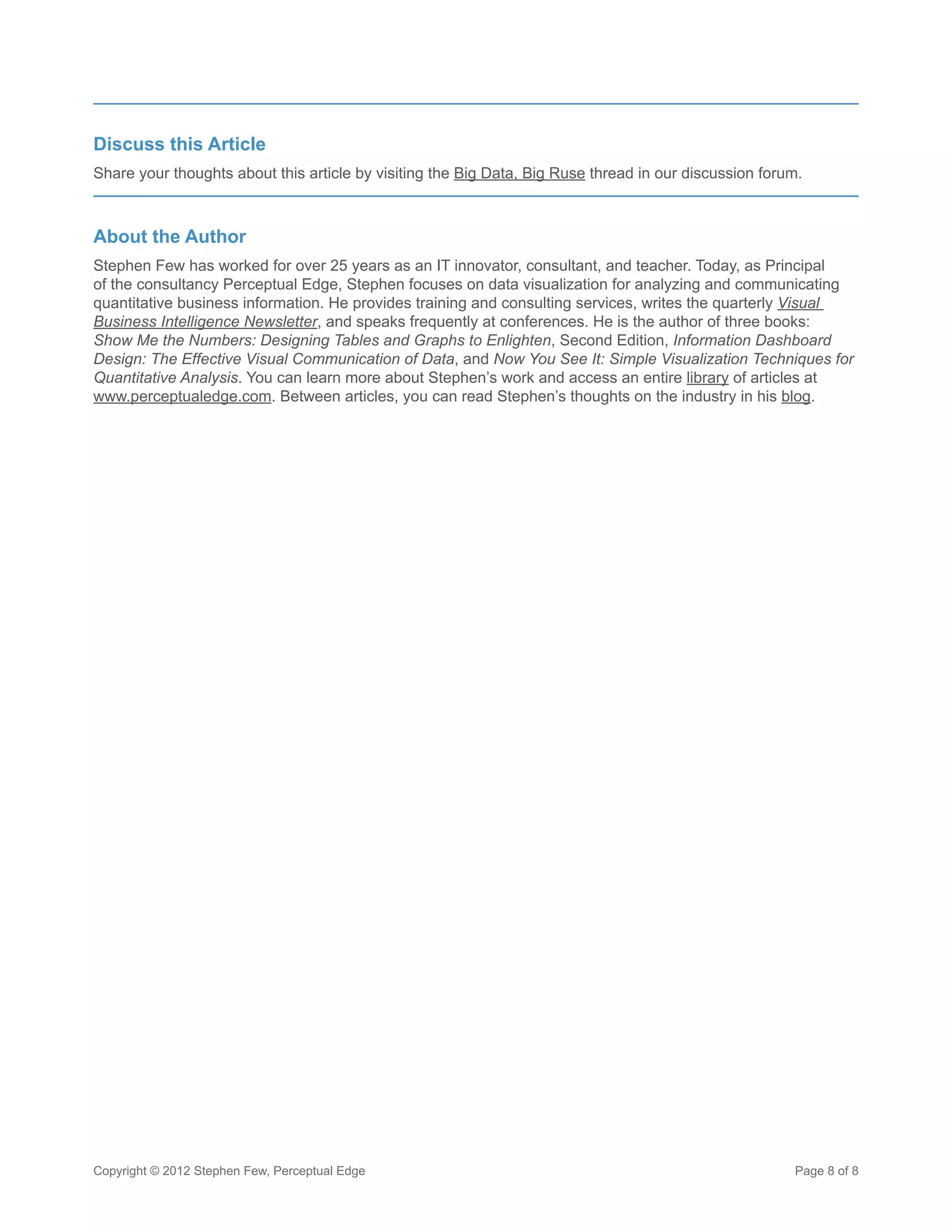Discuss this Article
Share your thoughts about this article by visiting the Big Data, Big Ruse thread in our discussion forum.



About the Author
Stephen Few has worked for over 25 years as an IT innovator, consultant, and teacher. Today, as Principal
of the consultancy Perceptual Edge, Stephen focuses on data visualization for analyzing and communicating
quantitative business information. He provides training and consulting services, writes the quarterly Visual
Business Intelligence Newsletter, and speaks frequently at conferences. He is the author of three books:
Show Me the Numbers: Designing Tables and Graphs to Enlighten, Second Edition, Information Dashboard
Design: The Effective Visual Communication of Data, and Now You See It: Simple Visualization Techniques for
Quantitative Analysis. You can learn more about Stephen’s work and access an entire library of articles at
www.perceptualedge.com. Between articles, you can read Stephen’s thoughts on the industry in his blog.




Copyright © 2012 Stephen Few, Perceptual Edge                                                          Page 8 of 8
 