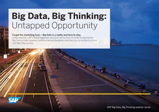 Big Data, Big Thinking: 
Untapped Opportunity 
Forget the marketing buzz – Big Data is a reality and here to stay. 
In this webinar, SAP’s Rohit Nagarajan and Suni Verma from Ernst & Young explore 
Big Data in India, adoption patterns across the globe, and how you can embark on your 
own Big Data journey. 
SAP Big Data, Big Thinking webinar series 
 