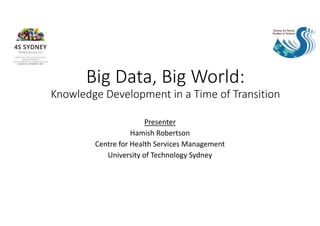 Big Data, Big World:
Knowledge Development in a Time of Transition
Presenter
Hamish Robertson
Centre for Health Services Management
University of Technology Sydney
 
