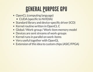 GENERAL PURPOSE GPU
OpenCL (computing language)
CUDA (specific to NVIDIA)
Standard library and device-specific driver (ICD)
Kernel routine written in OpenCL C
Global / Work-group / Work-item memory model
Devices are sent streams of work-groups
Kernel runs in parallel on work-items
Very useful together with OpenGL
Extension of this idea to custom chips (ASIC/FPGA)
 
