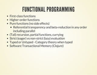FUNCTIONAL PROGRAMMING
First-class functions
Higher-order functions
Pure functions (no side effects)
Referential transparency and beta-reduction in any order
including parallel
(Tail) recursion, partial functions, currying
Strict (eager) vs non-strict (lazy) evaluation
Typed or Untyped - Category theory when typed
Software Transactional Memory (Clojure)
 